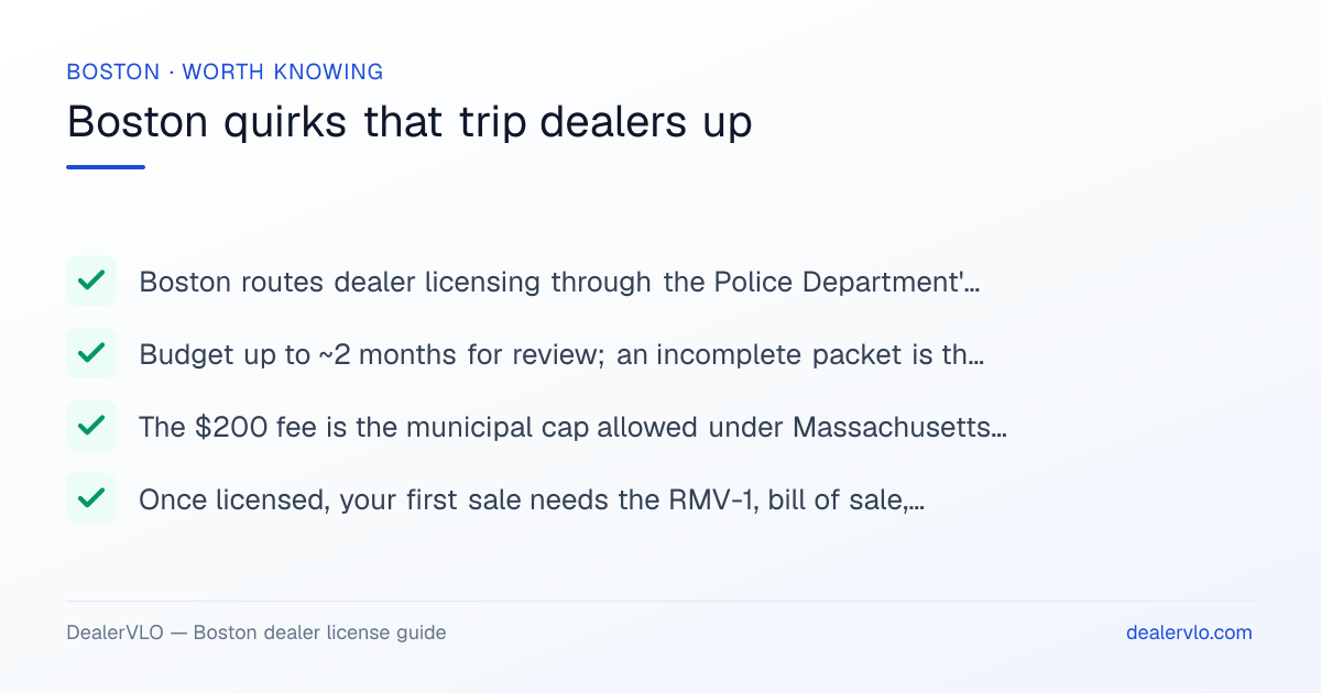 Boston local dealer-licensing quirks: Boston routes dealer licensing through the Police Department's Licensing Unit, which is unusual — many MA towns use a Selectboard or License Commission instead.; Budget up to ~2 months for review; an incomplete packet is the most common cause of delay..