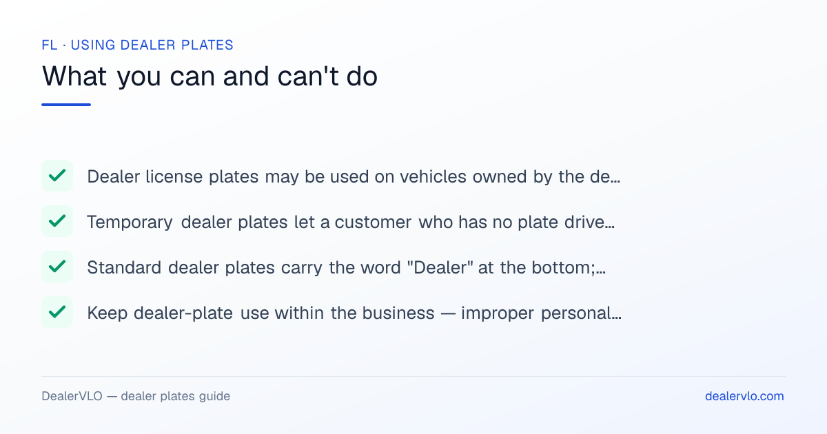 Rules for using Florida dealer plates: Dealer license plates may be used on vehicles owned by the dealer while being used in connection with the dealer's business.; Temporary dealer plates let a customer who has no plate drive a newly purchased vehicle off the lot, valid for 30 days..