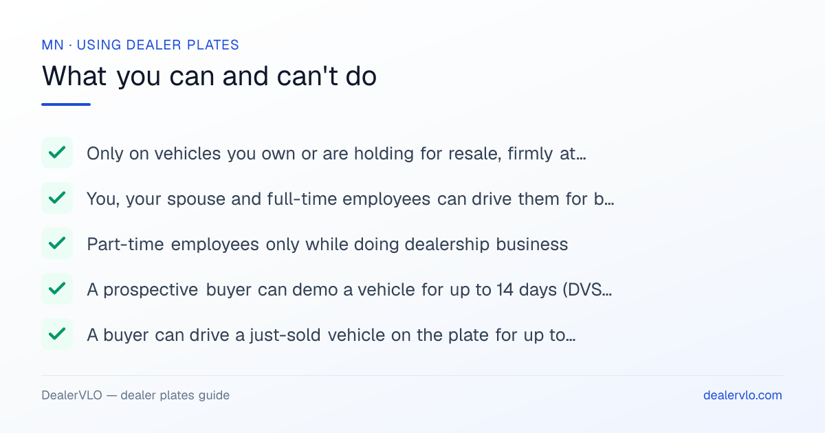 Rules for using Minnesota dealer plates: Only on vehicles you own or are holding for resale, firmly attached to the rear (not in the back window); You, your spouse and full-time employees can drive them for business or personal use.