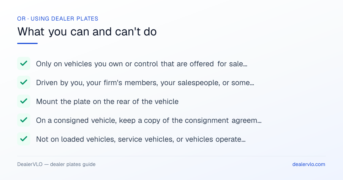 Rules for using Oregon dealer plates: Only on vehicles you own or control that are offered for sale, and available for display during business hours; Driven by you, your firm's members, your salespeople, or someone you authorize.