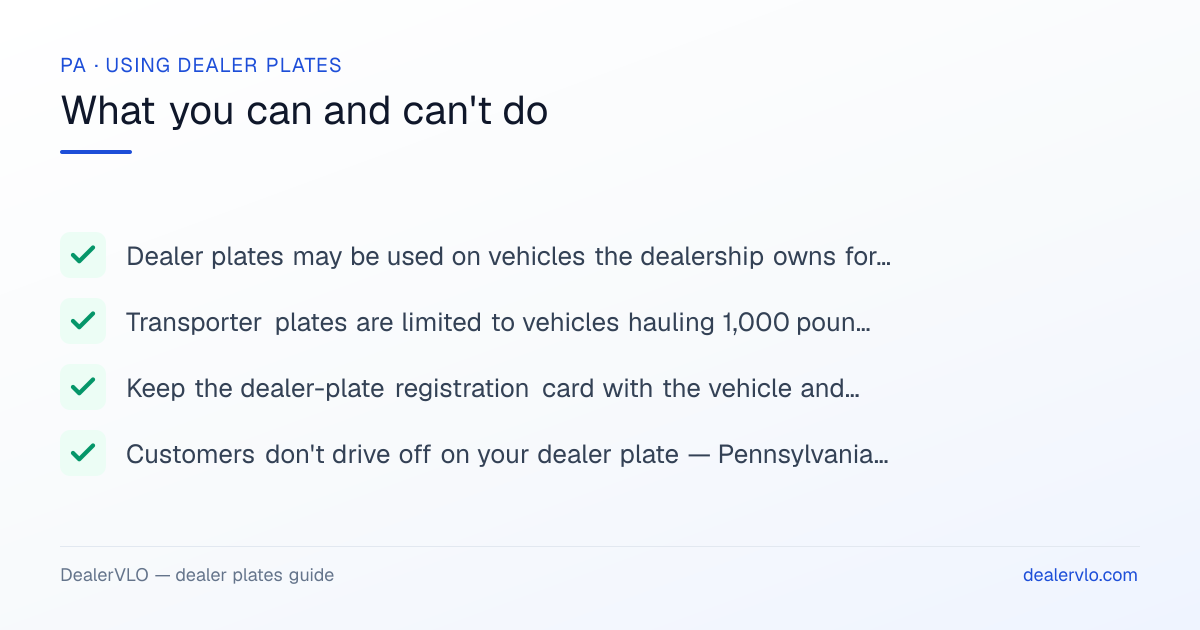 Rules for using Pennsylvania dealer plates: Dealer plates may be used on vehicles the dealership owns for sale, demonstration, and business use under 75 Pa.C.S. § 1336.; Transporter plates are limited to vehicles hauling 1,000 pounds or less — never on loaded trailers or truck tractors towing mobile homes..