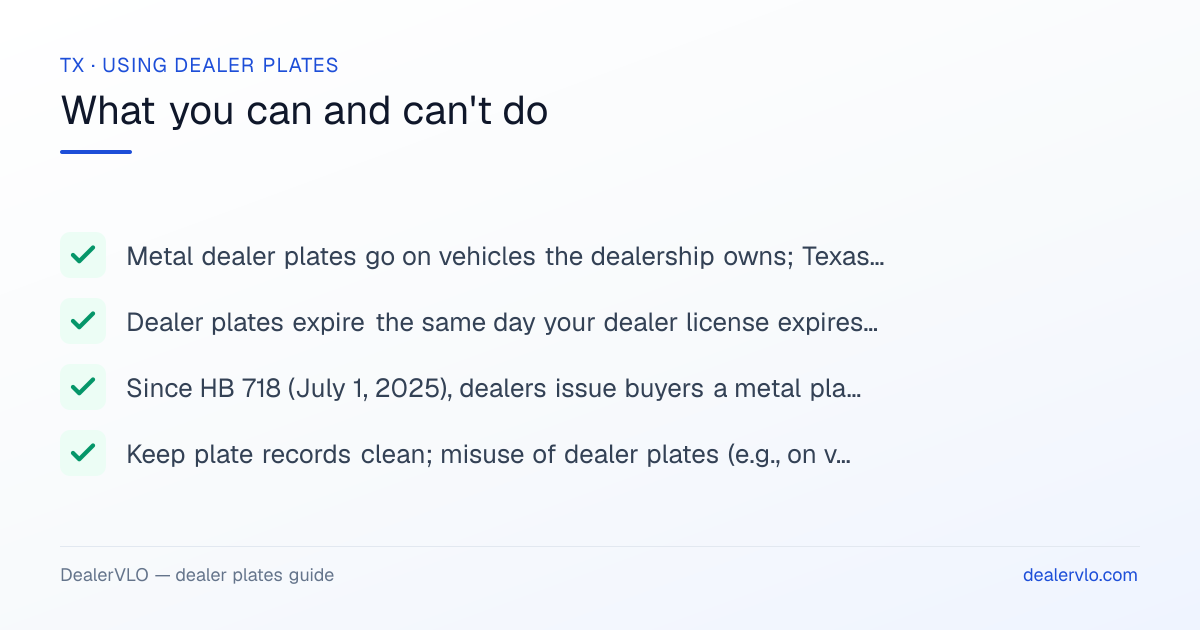 Rules for using Texas dealer plates: Metal dealer plates go on vehicles the dealership owns; Texas allows personal use by the dealer, the dealer's family, and employees.; Dealer plates expire the same day your dealer license expires — renew them with your license..