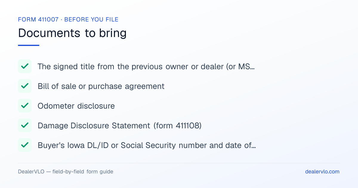 Documents to bring when filing the Iowa Form 411007: The signed title from the previous owner or dealer (or MSO on a new vehicle), Bill of sale or purchase agreement, Odometer disclosure.