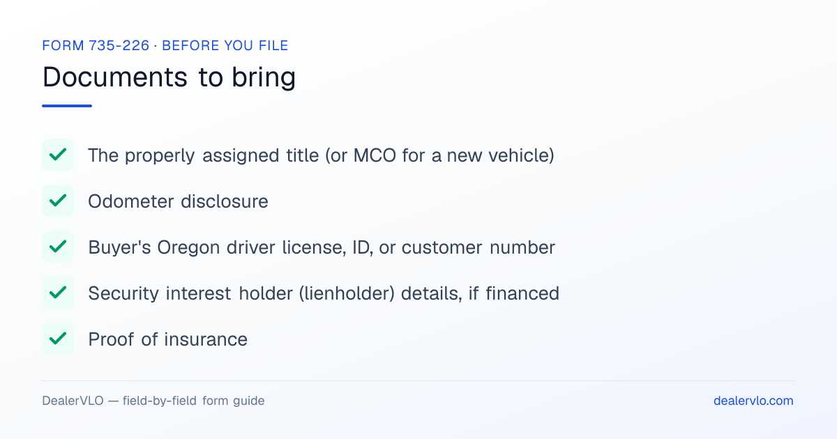 Documents to bring when filing the Oregon Form 735-226: The properly assigned title (or MCO for a new vehicle), Odometer disclosure, Buyer's Oregon driver license, ID, or customer number.