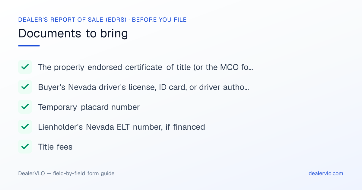Documents to bring when filing the Nevada Dealer's Report of Sale (EDRS): The properly endorsed certificate of title (or the MCO for a new vehicle), Buyer's Nevada driver's license, ID card, or driver authorization card, Temporary placard number.