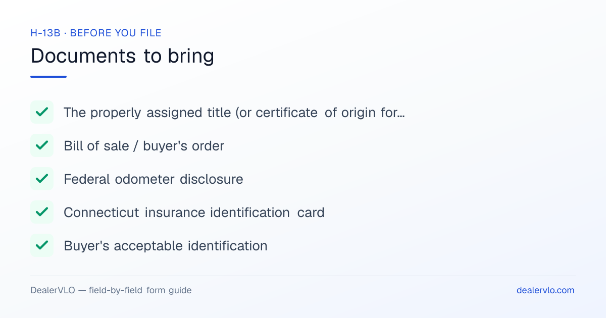 Documents to bring when filing the Connecticut H-13B: The properly assigned title (or certificate of origin for a new vehicle), Bill of sale / buyer's order, Federal odometer disclosure.