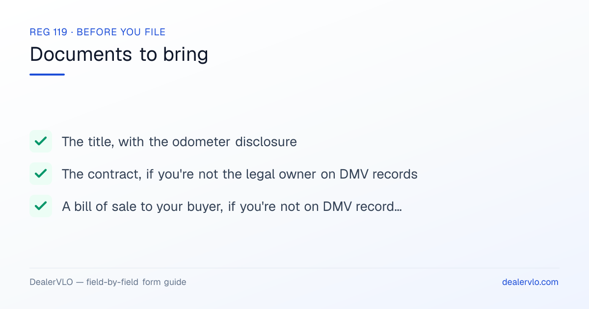 Documents to bring when filing the California REG 119: The title, with the odometer disclosure, The contract, if you're not the legal owner on DMV records, A bill of sale to your buyer, if you're not on DMV records and won't register it to yourself.