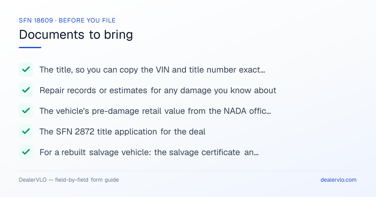 Documents to bring when filing the North Dakota SFN 18609: The title, so you can copy the VIN and title number exactly, Repair records or estimates for any damage you know about, The vehicle's pre-damage retail value from the NADA official used car guide.
