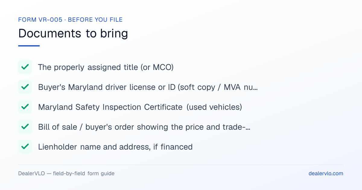 Documents to bring when filing the Maryland Form VR-005: The properly assigned title (or MCO), Buyer's Maryland driver license or ID (soft copy / MVA number), Maryland Safety Inspection Certificate (used vehicles).