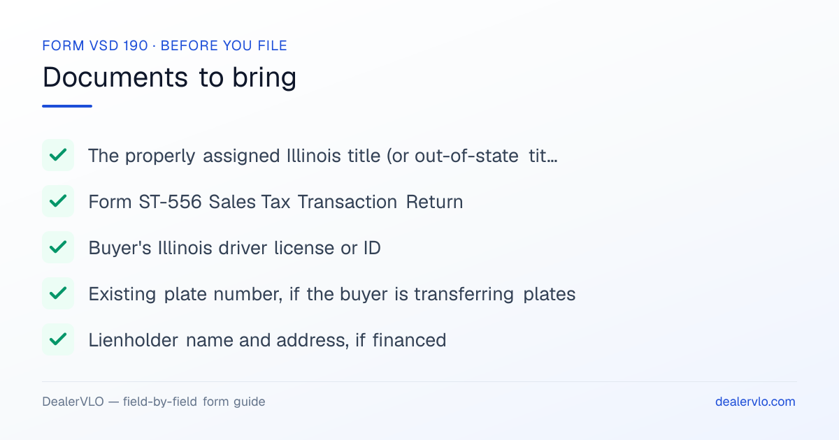 Documents to bring when filing the Illinois Form VSD 190: The properly assigned Illinois title (or out-of-state title / MCO), Form ST-556 Sales Tax Transaction Return, Buyer's Illinois driver license or ID.