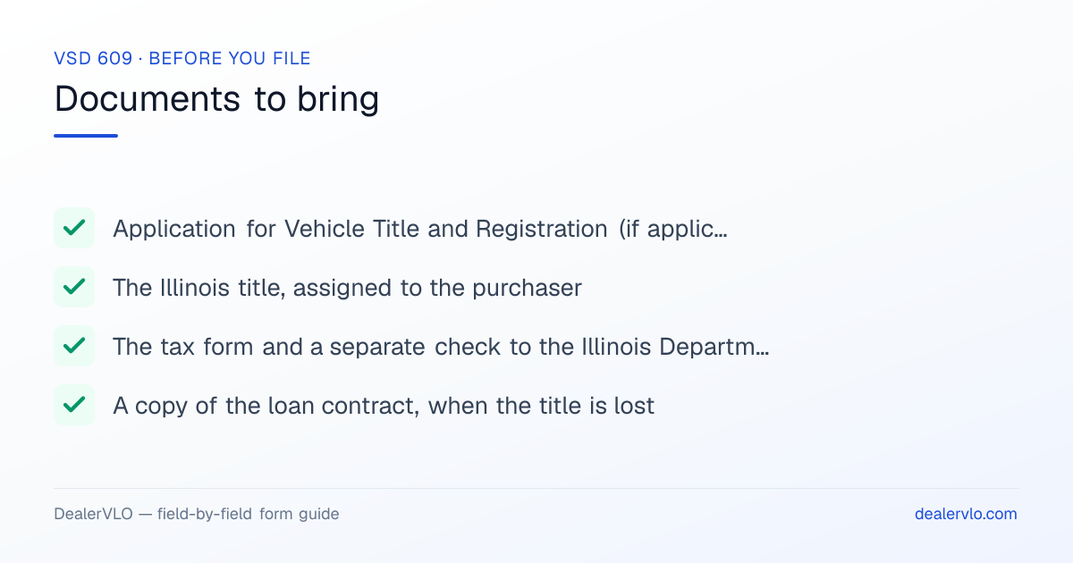 Documents to bring when filing the Illinois VSD 609: Application for Vehicle Title and Registration (if applicable) and the fee, The Illinois title, assigned to the purchaser, The tax form and a separate check to the Illinois Department of Revenue.
