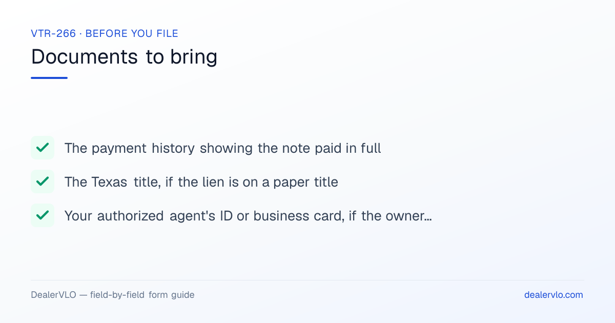 Documents to bring when filing the Texas VTR-266: The payment history showing the note paid in full, The Texas title, if the lien is on a paper title, Your authorized agent's ID or business card, if the owner is applying for a certified copy of title.