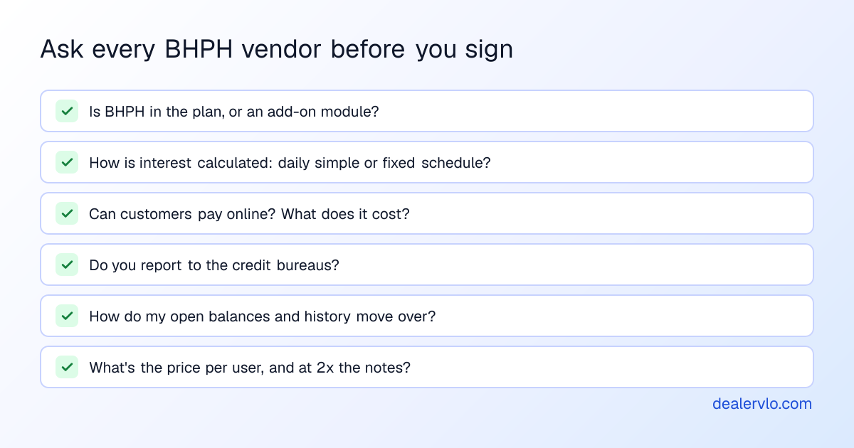 Six questions to ask a buy here pay here software vendor: is BHPH included or an add-on module, how is interest calculated, can customers pay online, do you report to credit bureaus, how do my open balances and payment history move over, and what does it cost per user and as the book grows.